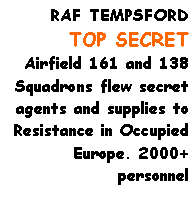 Text Box: RAF TEMPSFORD
TOP SECRET
Airfield 161 and 138 Squadrons flew secret agents and supplies to Resistance in Occupied Europe. 2000+
personnel